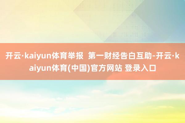 开云·kaiyun体育举报  第一财经告白互助-开云·kaiyun体育(中国)官方网站 登录入口