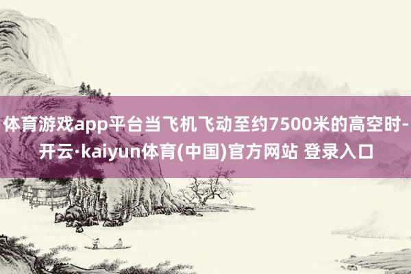 体育游戏app平台当飞机飞动至约7500米的高空时-开云·kaiyun体育(中国)官方网站 登录入口