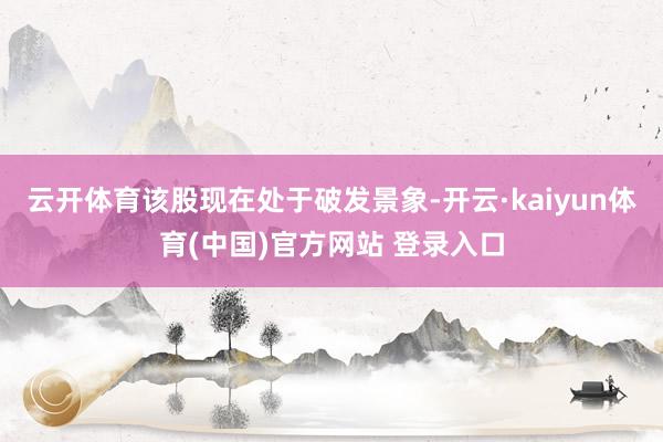 云开体育该股现在处于破发景象-开云·kaiyun体育(中国)官方网站 登录入口