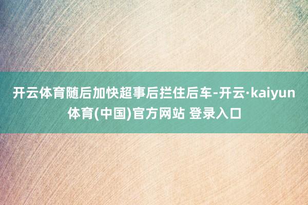 开云体育随后加快超事后拦住后车-开云·kaiyun体育(中国)官方网站 登录入口