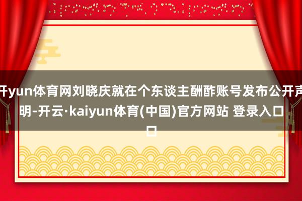 开yun体育网刘晓庆就在个东谈主酬酢账号发布公开声明-开云·kaiyun体育(中国)官方网站 登录入口