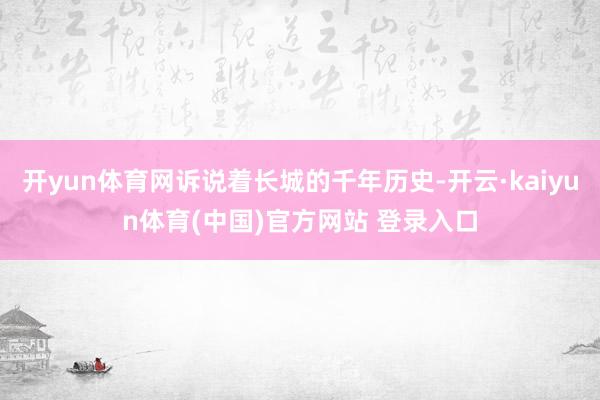 开yun体育网诉说着长城的千年历史-开云·kaiyun体育(中国)官方网站 登录入口
