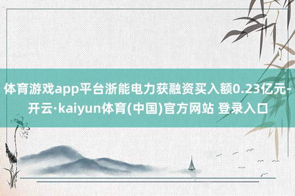 体育游戏app平台浙能电力获融资买入额0.23亿元-开云·kaiyun体育(中国)官方网站 登录入口