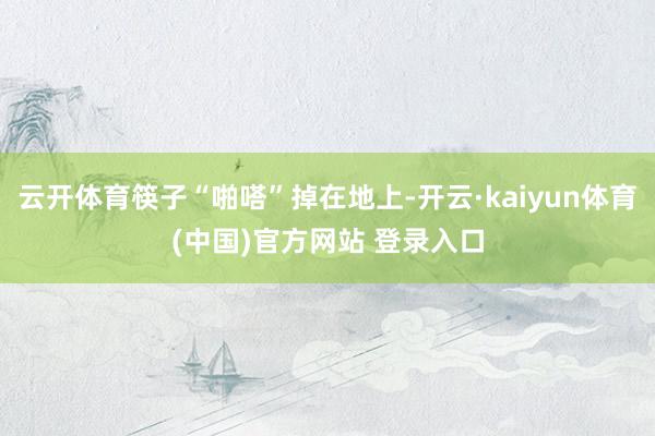 云开体育筷子“啪嗒”掉在地上-开云·kaiyun体育(中国)官方网站 登录入口