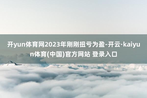 开yun体育网2023年刚刚扭亏为盈-开云·kaiyun体育(中国)官方网站 登录入口