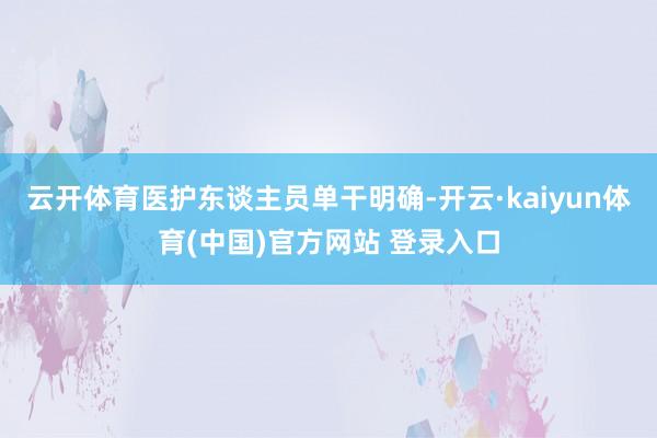 云开体育医护东谈主员单干明确-开云·kaiyun体育(中国)官方网站 登录入口