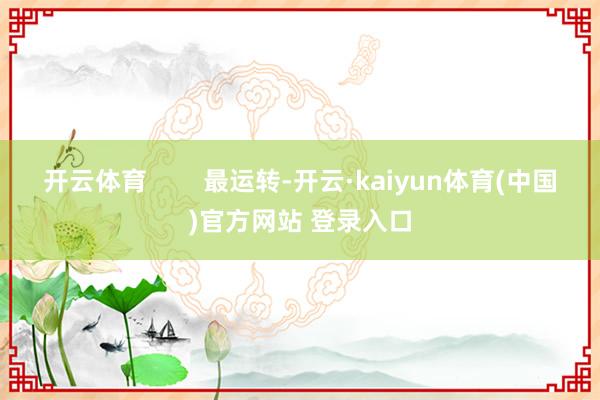 开云体育        最运转-开云·kaiyun体育(中国)官方网站 登录入口