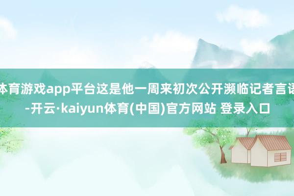 体育游戏app平台这是他一周来初次公开濒临记者言语-开云·kaiyun体育(中国)官方网站 登录入口
