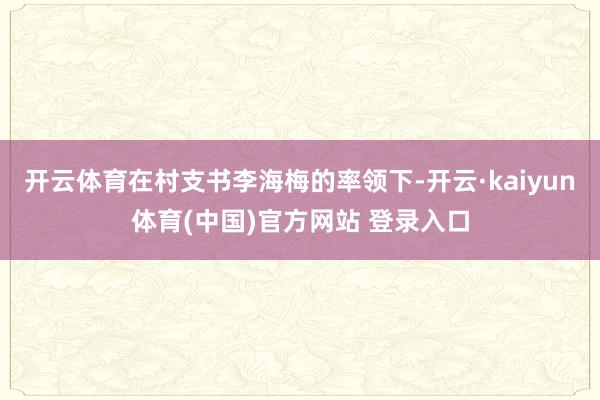 开云体育在村支书李海梅的率领下-开云·kaiyun体育(中国)官方网站 登录入口