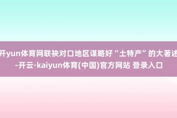 开yun体育网联袂对口地区谋略好“土特产”的大著述-开云·kaiyun体育(中国)官方网站 登录入口