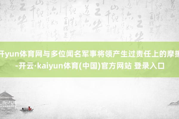 开yun体育网与多位闻名军事将领产生过责任上的摩擦-开云·kaiyun体育(中国)官方网站 登录入口