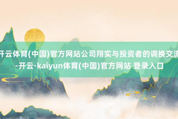 开云体育(中国)官方网站公司翔实与投资者的调换交流-开云·kaiyun体育(中国)官方网站 登录入口