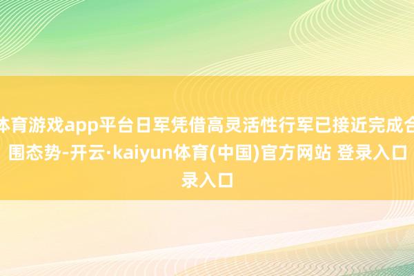 体育游戏app平台日军凭借高灵活性行军已接近完成合围态势-开云·kaiyun体育(中国)官方网站 登录入口