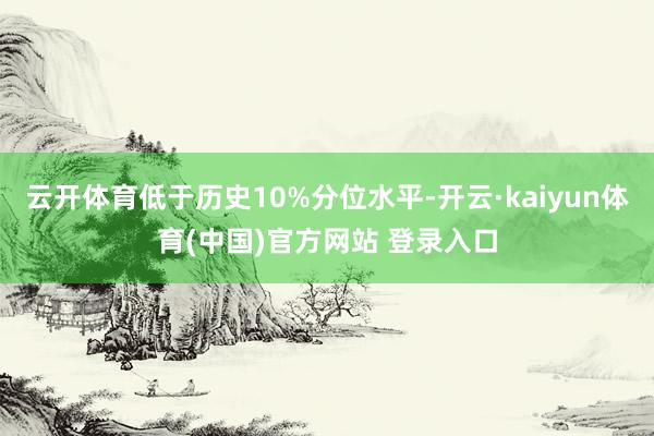 云开体育低于历史10%分位水平-开云·kaiyun体育(中国)官方网站 登录入口