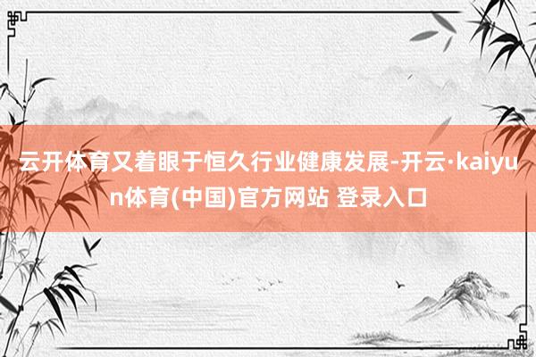 云开体育又着眼于恒久行业健康发展-开云·kaiyun体育(中国)官方网站 登录入口