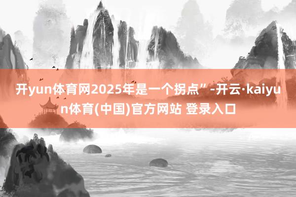 开yun体育网2025年是一个拐点”-开云·kaiyun体育(中国)官方网站 登录入口
