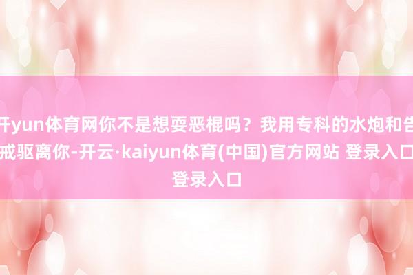 开yun体育网你不是想耍恶棍吗？我用专科的水炮和告戒驱离你-开云·kaiyun体育(中国)官方网站 登录入口