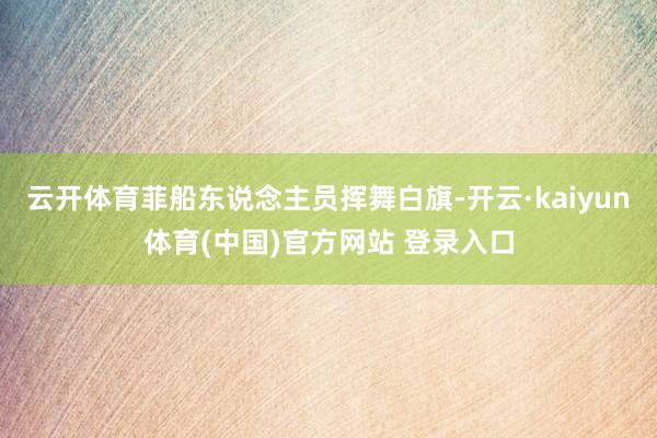 云开体育菲船东说念主员挥舞白旗-开云·kaiyun体育(中国)官方网站 登录入口