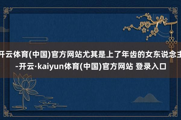 开云体育(中国)官方网站尤其是上了年齿的女东说念主-开云·kaiyun体育(中国)官方网站 登录入口