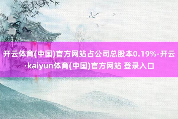开云体育(中国)官方网站占公司总股本0.19%-开云·kaiyun体育(中国)官方网站 登录入口