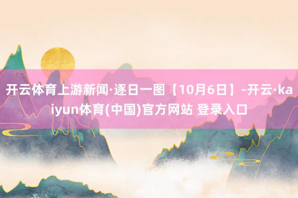 开云体育上游新闻·逐日一图【10月6日】-开云·kaiyun体育(中国)官方网站 登录入口