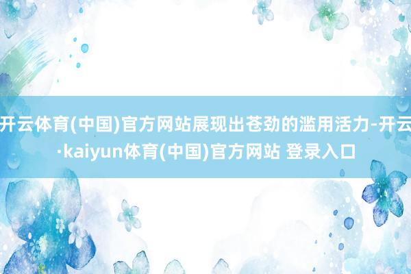 开云体育(中国)官方网站展现出苍劲的滥用活力-开云·kaiyun体育(中国)官方网站 登录入口