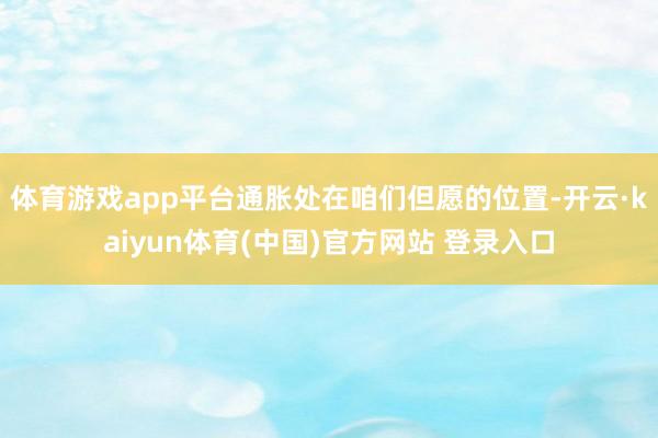 体育游戏app平台通胀处在咱们但愿的位置-开云·kaiyun体育(中国)官方网站 登录入口