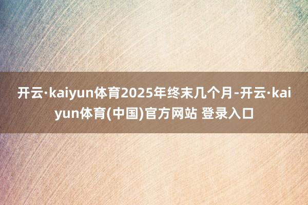 开云·kaiyun体育2025年终末几个月-开云·kaiyun体育(中国)官方网站 登录入口