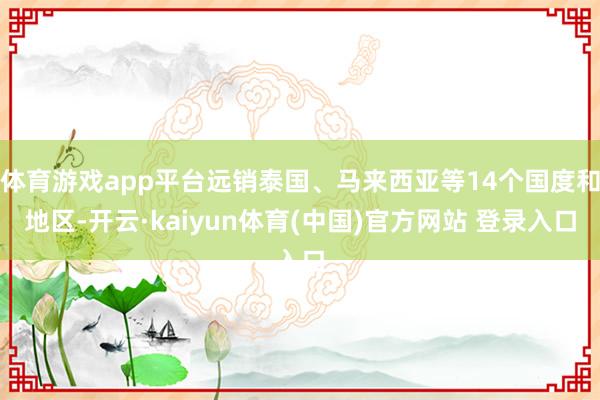 体育游戏app平台远销泰国、马来西亚等14个国度和地区-开云·kaiyun体育(中国)官方网站 登录入口