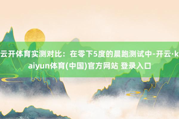 云开体育实测对比:在零下5度的晨跑测试中-开云·kaiyun体育(中国)官方网站 登录入口