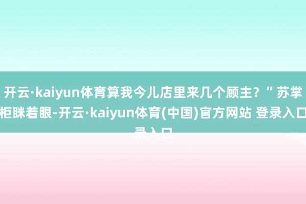 开云·kaiyun体育算我今儿店里来几个顾主？”苏掌柜眯着眼-开云·kaiyun体育(中国)官方网站 登录入口