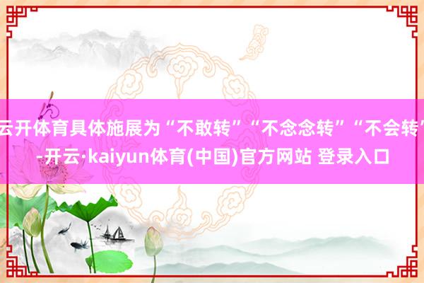 云开体育具体施展为“不敢转”“不念念转”“不会转”-开云·kaiyun体育(中国)官方网站 登录入口