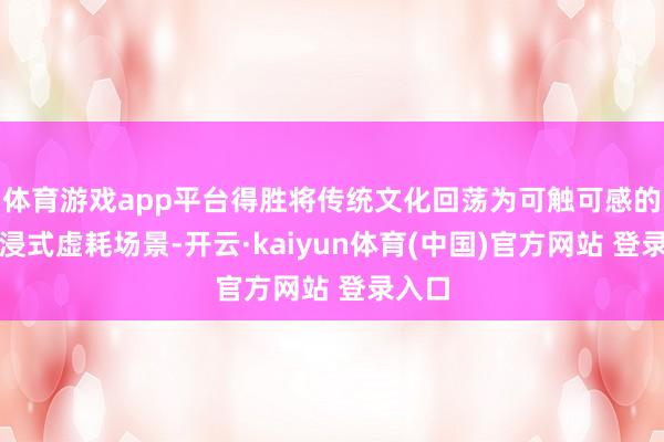 体育游戏app平台得胜将传统文化回荡为可触可感的千里浸式虚耗场景-开云·kaiyun体育(中国)官方网站 登录入口