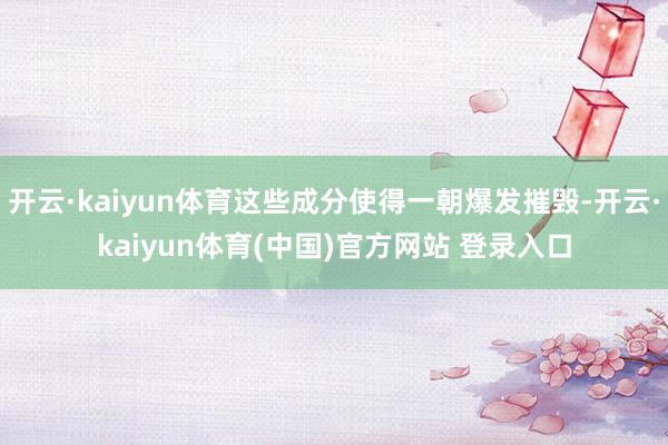 开云·kaiyun体育这些成分使得一朝爆发摧毁-开云·kaiyun体育(中国)官方网站 登录入口