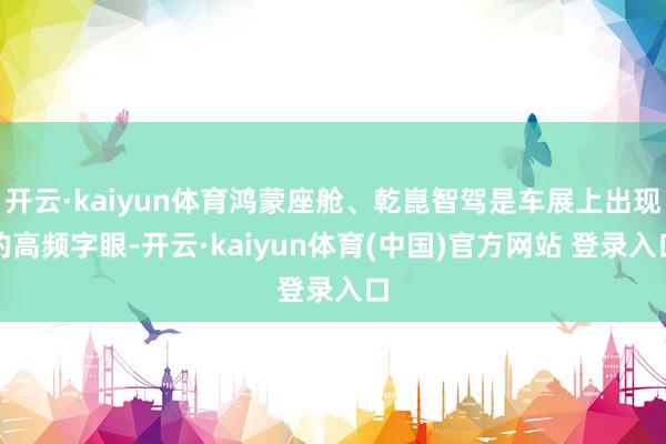 开云·kaiyun体育鸿蒙座舱、乾崑智驾是车展上出现的高频字眼-开云·kaiyun体育(中国)官方网站 登录入口