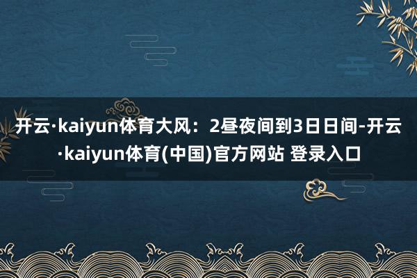开云·kaiyun体育　　大风：2昼夜间到3日日间-开云·kaiyun体育(中国)官方网站 登录入口
