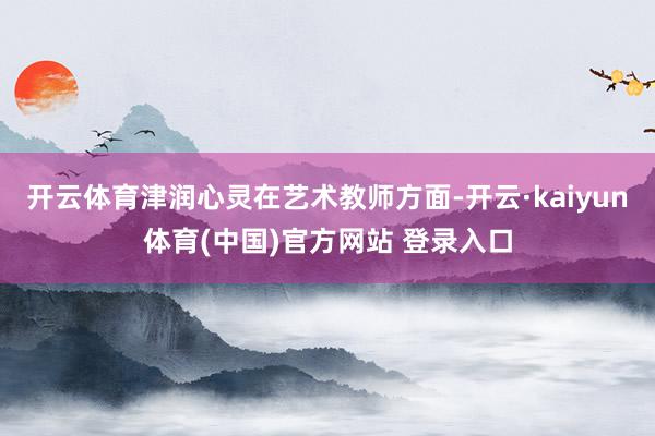 开云体育津润心灵在艺术教师方面-开云·kaiyun体育(中国)官方网站 登录入口