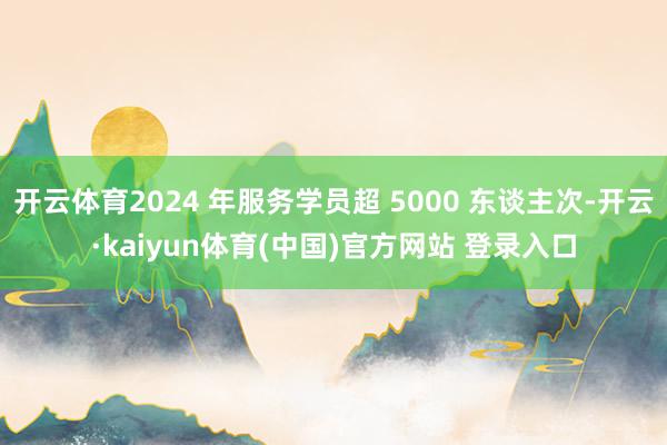 开云体育2024 年服务学员超 5000 东谈主次-开云·kaiyun体育(中国)官方网站 登录入口