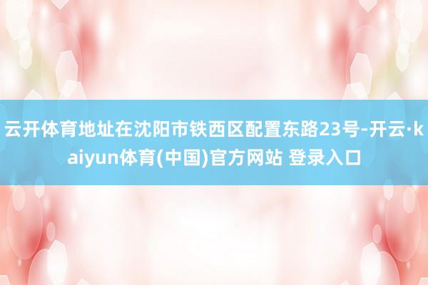 云开体育地址在沈阳市铁西区配置东路23号-开云·kaiyun体育(中国)官方网站 登录入口