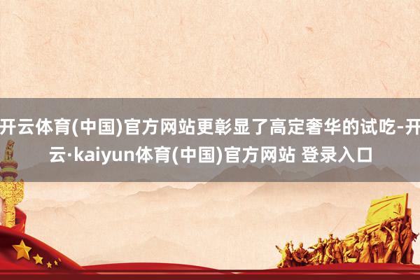 开云体育(中国)官方网站更彰显了高定奢华的试吃-开云·kaiyun体育(中国)官方网站 登录入口