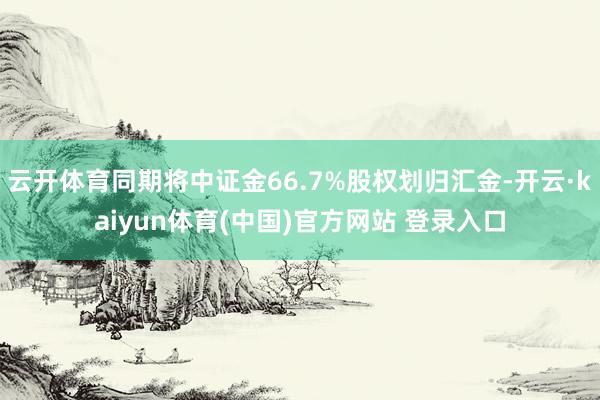 云开体育同期将中证金66.7%股权划归汇金-开云·kaiyun体育(中国)官方网站 登录入口
