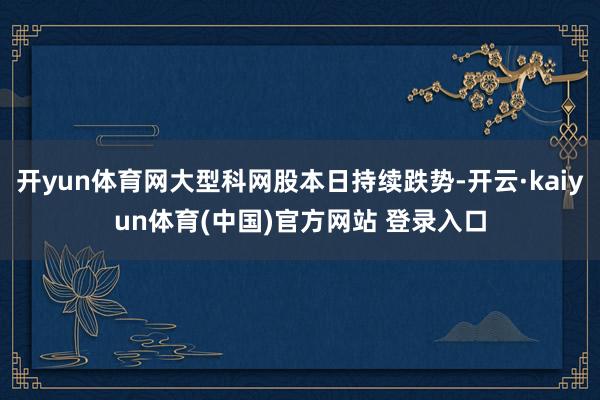 开yun体育网大型科网股本日持续跌势-开云·kaiyun体育(中国)官方网站 登录入口
