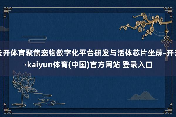 云开体育聚焦宠物数字化平台研发与活体芯片坐蓐-开云·kaiyun体育(中国)官方网站 登录入口
