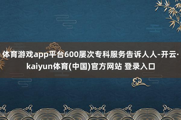 体育游戏app平台600屡次专科服务告诉人人-开云·kaiyun体育(中国)官方网站 登录入口