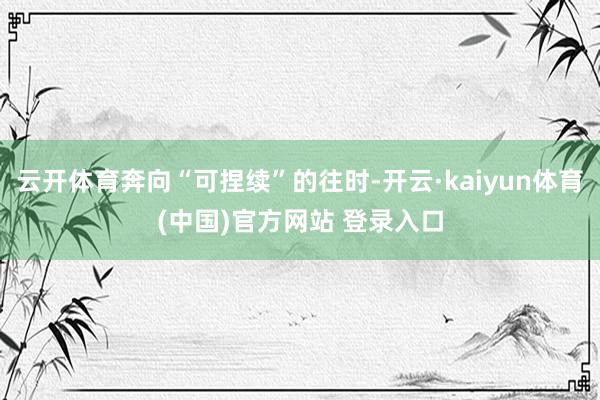 云开体育奔向“可捏续”的往时-开云·kaiyun体育(中国)官方网站 登录入口