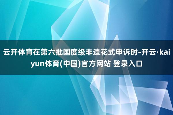 云开体育在第六批国度级非遗花式申诉时-开云·kaiyun体育(中国)官方网站 登录入口