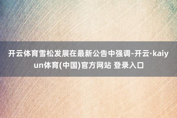 开云体育 雪松发展在最新公告中强调-开云·kaiyun体育(中国)官方网站 登录入口
